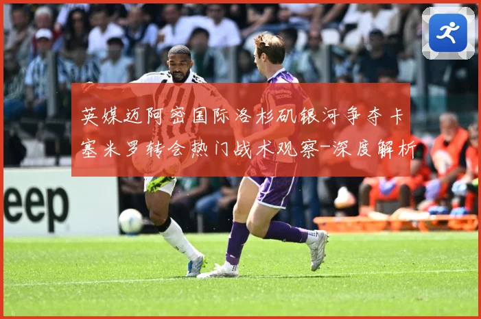 英媒迈阿密国际洛杉矶银河争夺卡塞米罗转会热门战术观察-深度解析