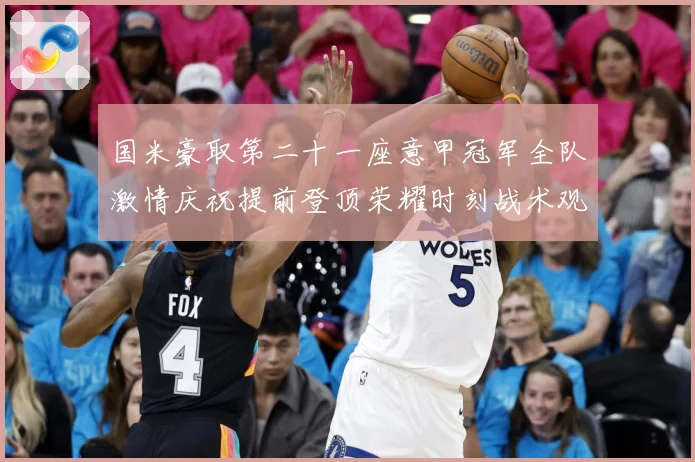 国米豪取第二十一座意甲冠军全队激情庆祝提前登顶荣耀时刻战术观察-深度解析