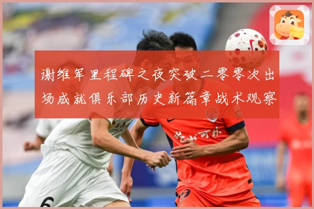 谢维军里程碑之夜突破二零零次出场成就俱乐部历史新篇章战术观察-深度解析