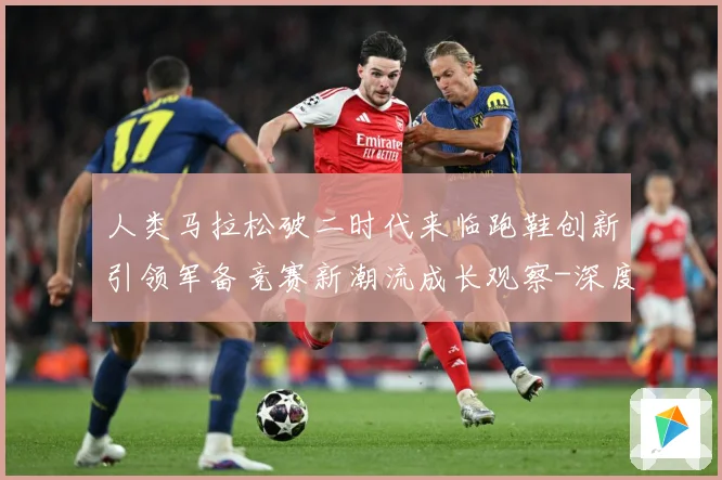 人类马拉松破二时代来临跑鞋创新引领军备竞赛新潮流成长观察-深度解析