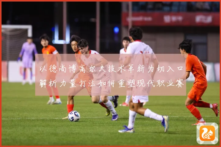 以德尚博高尔夫技术革新为切入口解析力量打法如何重塑现代职业赛场竞争格局-深度解析