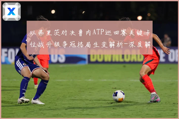 以弗里茨对决鲁内ATP巡回赛关键卡位战升级争冠格局生变解析-深度解析