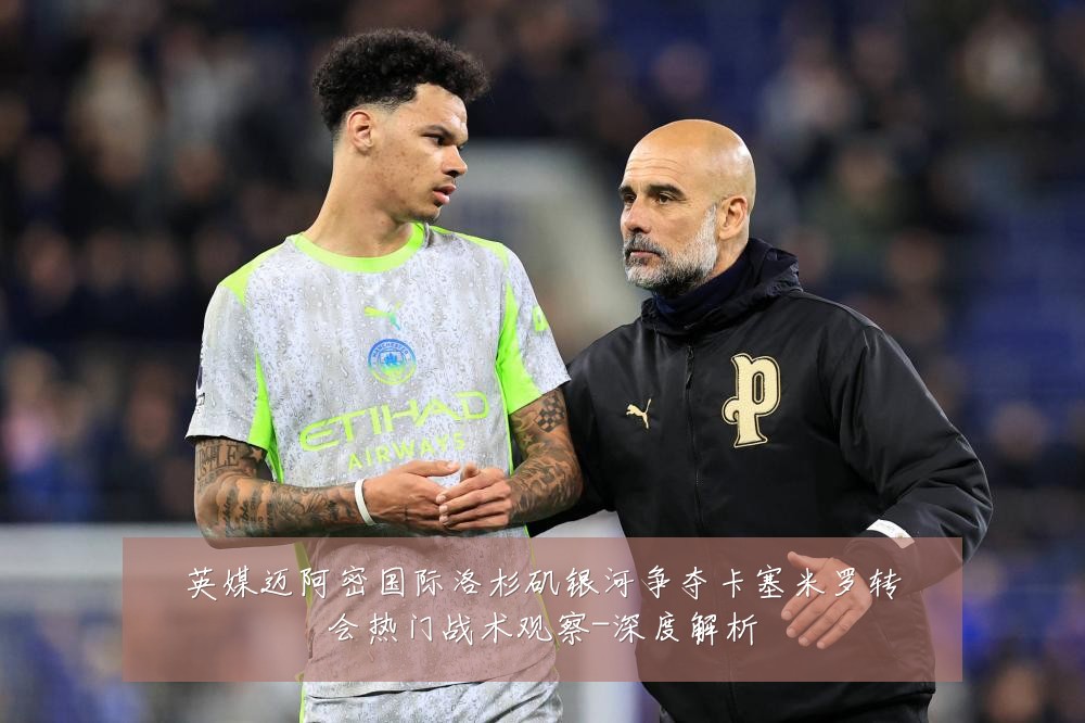 英媒迈阿密国际洛杉矶银河争夺卡塞米罗转会热门战术观察-深度解析